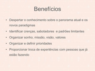 Benefícios 
• Despertar o conhecimento sobre o panorama atual e os 
novos paradigmas 
• Identificar crenças, sabotadores e padrões limitantes 
• Organizar sonho, missão, visão, valores 
• Organizar e definir prioridades 
• Proporcionar troca de experiências com pessoas que já 
estão fazendo 
 