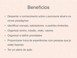 Benefícios 
• Despertar o conhecimento sobre o panorama atual e os 
novos paradigmas 
• Identificar crenças, sabotadores e padrões limitantes 
• Organizar sonho, missão, visão, valores 
• Organizar e definir prioridades 
• Proporcionar troca de experiências com pessoas que ja 
estão fazendo 
• Ter um plano de ação 
 