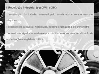 # Revolução Industrial (sec XVIII e XIX) 
:: substituição do trabalho artesanal pelo assalariado e com o uso das 
máquinas. 
:: ascensão da burguesia, hierarquias, trabalho organizado pelo cronômetro 
:: operários obrigados a vender-se por minutos, colocando-se em situação de 
subordinação e fragilidade política. 
 