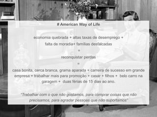 # American Way of Life 
economia quebrada + altas taxas de desemprego + 
falta de moradia+ famílias desfalcadas 
= 
reconquistar perdas 
= 
casa bonita, cerca branca, grama aparada + carreira de sucesso em grande 
empresa + trabalhar mais para promoção + casar + filhos + belo carro na 
garagem + duas férias de 15 dias ao ano. 
“Trabalhar com o que não gostamos, para comprar coisas que não 
precisamos, para agradar pessoas que não suportamos” 
 
