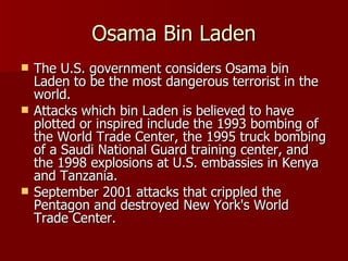 Osama Bin Laden The U.S. government considers Osama bin Laden to be the most dangerous terrorist in the world.  Attacks which bin Laden is believed to have plotted or inspired include the 1993 bombing of the World Trade Center, the 1995 truck bombing of a Saudi National Guard training center, and the 1998 explosions at U.S. embassies in Kenya and Tanzania.  September 2001 attacks that crippled the Pentagon and destroyed New York's World Trade Center. 