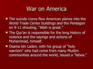 War on America The suicide crews flew American planes into the World Trade Center buildings and the Pentagon on 9-11 shouting, "Allah is great."  The Qur’an is responsible for the long history of violence and the sayings and actions of Muhammad, himself. Osama bin Laden, with his group of "holy warriors" who had come from many Muslim communities around the world, issued a "fatwa."  