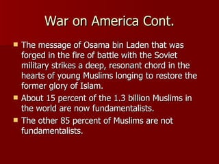 War on America Cont. The message of Osama bin Laden that was forged in the fire of battle with the Soviet military strikes a deep, resonant chord in the hearts of young Muslims longing to restore the former glory of Islam.  About 15 percent of the 1.3 billion Muslims in the world are now fundamentalists.  The other 85 percent of Muslims are not fundamentalists. 