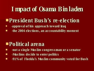 Impact of Osama Bin laden President Bush’s re-election - approval of his approach toward Iraq -the 2004 elections, an accountability moment   Political arena -not a single Muslim congressman or a senator -Muslims decide to enter politics -91% of  Florida’s Muslim community voted for Bush 