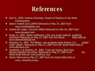 References Amir A., 2004. Indiana University,  Impact of Muslims on the West:  Contemporary Islam’s Violent Core (2004) Retrieved on May 24, 2007 from www.worldnetdaily.com  Osama Bin Laden, Terrorist (2006) Retrieved on May 24, 2007 from www.answers.com Pooja, S., 2007. Stolen childhood, is the new study material  justifying terrorism? Retrieved on May 27, 2007 from the World  Wide Web at: www.stolenchildhood.net. Schwartz, R., 2007. The Blotter, new al-Qaeda tapes feature U.S.  capitol under 'attack'. Retrieved on May 27, 2007 from the  World Wide Web at: www.abcnews.com.  VandeHei, J. & Fletcher, M., 2005. Truth out Issues, Bush   Says  Election Ratified Iraq Policy. Retrieved on May 27, 2007 from  the World Wide Web at: www.truthout .org World. Retrieved on May 27, 2007 from the World Wide Web at:  www. newsinfo.iu.edu. 