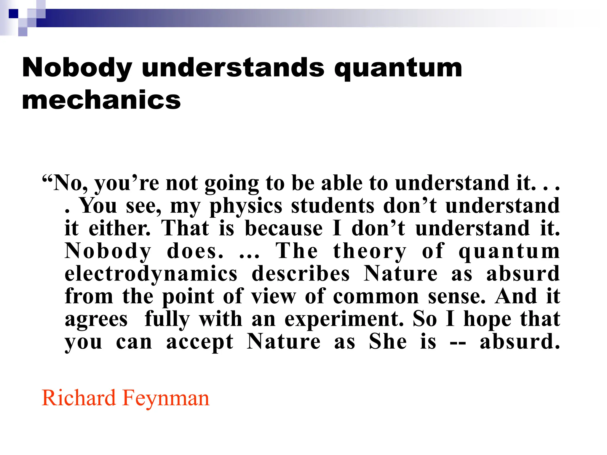 “No, you’re not going to be able to understand it. . .
. You see, my physics students don’t understand
it either. That is because I don’t understand it.
Nobody does. ... The theory of quantum
electrodynamics describes Nature as absurd
from the point of view of common sense. And it
agrees fully with an experiment. So I hope that
you can accept Nature as She is -- absurd.
Richard Feynman
Nobody understands quantum
mechanics
 
