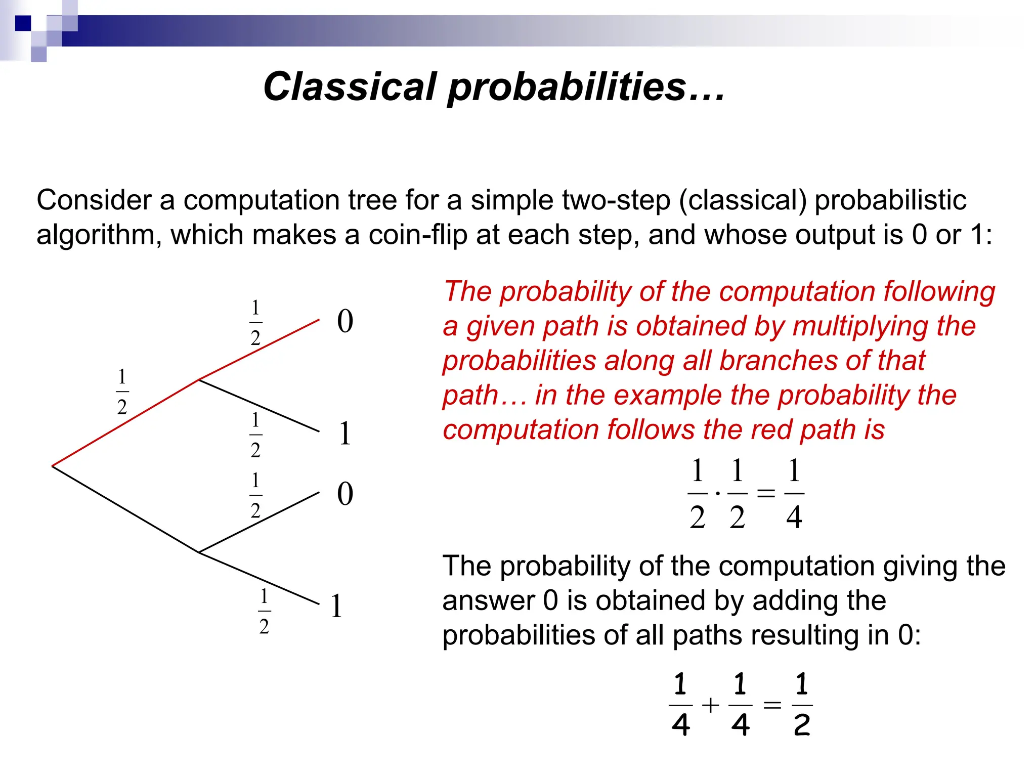 Classical probabilities…
Consider a computation tree for a simple two-step (classical) probabilistic
algorithm, which makes a coin-flip at each step, and whose output is 0 or 1:
2
1
2
1
2
1
2
1
2
1
0
1
0
1
The probability of the computation following
a given path is obtained by multiplying the
probabilities along all branches of that
path… in the example the probability the
computation follows the red path is
4
1
2
1
2
1


The probability of the computation giving the
answer 0 is obtained by adding the
probabilities of all paths resulting in 0:
2
1
4
1
4
1


 