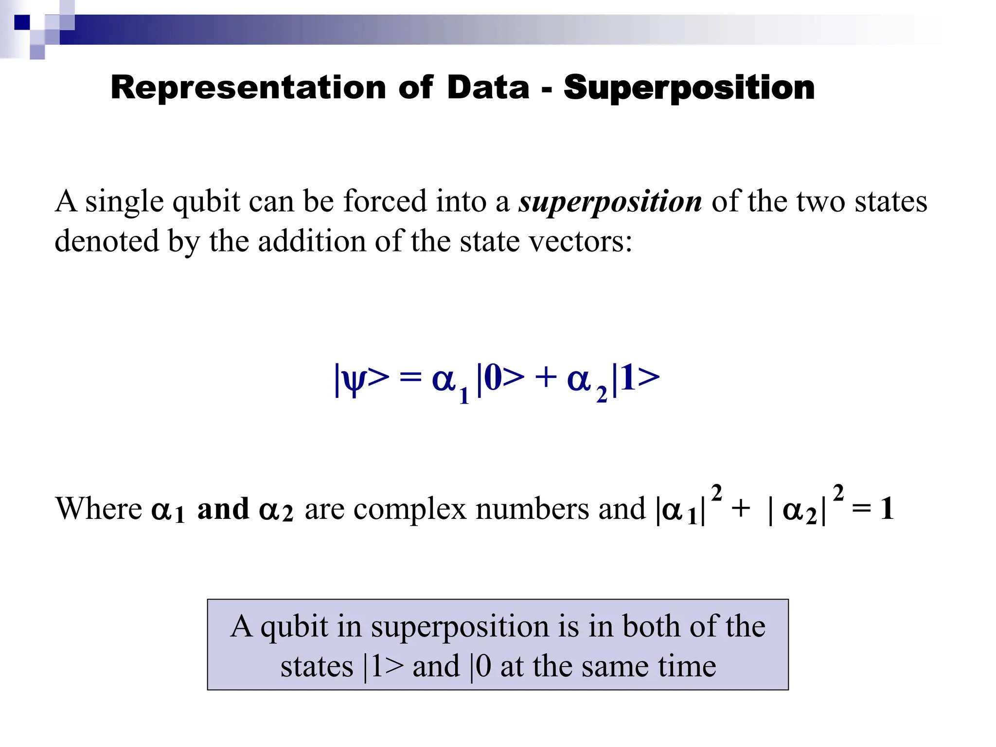 Representation of Data - Superposition
A single qubit can be forced into a superposition of the two states
denoted by the addition of the state vectors:
|> =  |0> +  |1>
Where  and  are complex numbers and | | + |  | = 1
1 2
1 2 1 2
2 2
A qubit in superposition is in both of the
states |1> and |0 at the same time
 