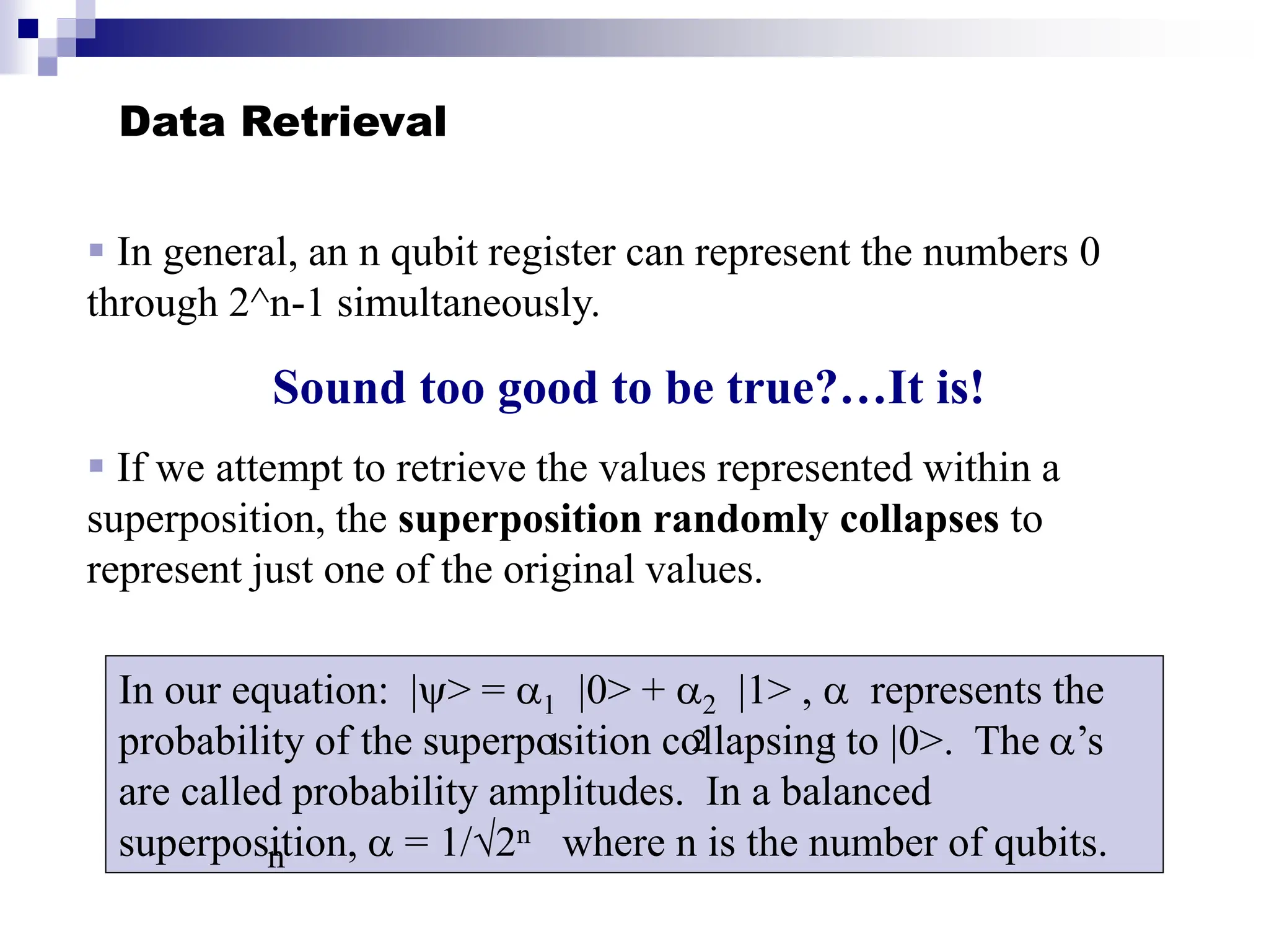 Data Retrieval
 In general, an n qubit register can represent the numbers 0
through 2^n-1 simultaneously.
Sound too good to be true?…It is!
 If we attempt to retrieve the values represented within a
superposition, the superposition randomly collapses to
represent just one of the original values.
In our equation: |> = 1 |0> + 2 |1> ,  represents the
probability of the superposition collapsing to |0>. The ’s
are called probability amplitudes. In a balanced
superposition,  = 1/√2n where n is the number of qubits.
1 2 1
n
 