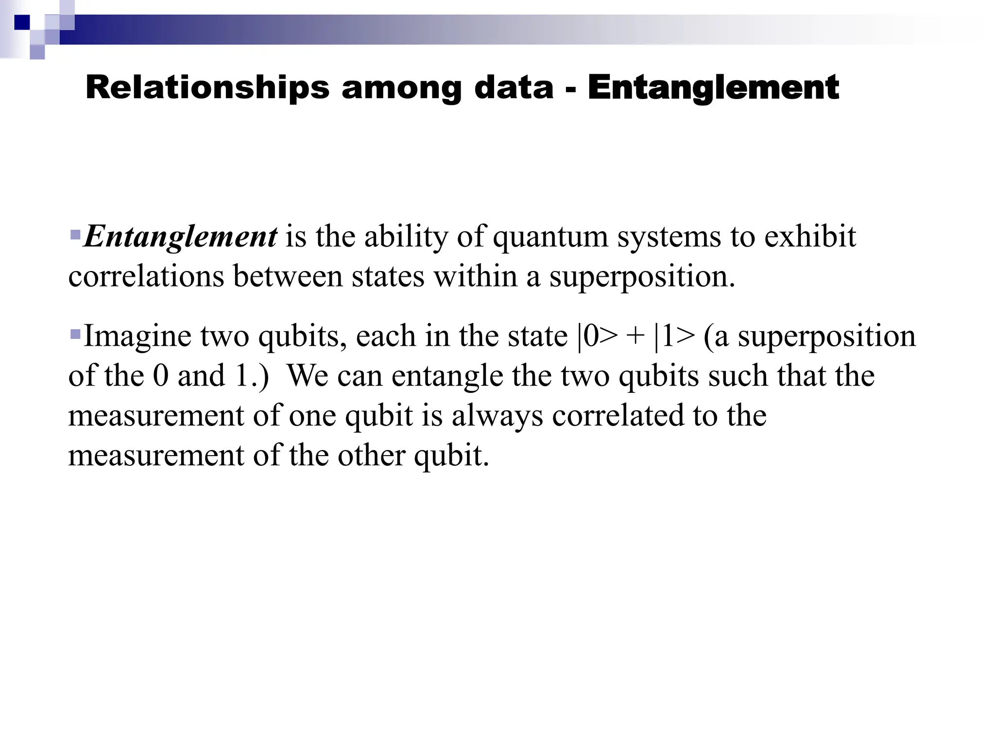 Relationships among data - Entanglement
Entanglement is the ability of quantum systems to exhibit
correlations between states within a superposition.
Imagine two qubits, each in the state |0> + |1> (a superposition
of the 0 and 1.) We can entangle the two qubits such that the
measurement of one qubit is always correlated to the
measurement of the other qubit.
 