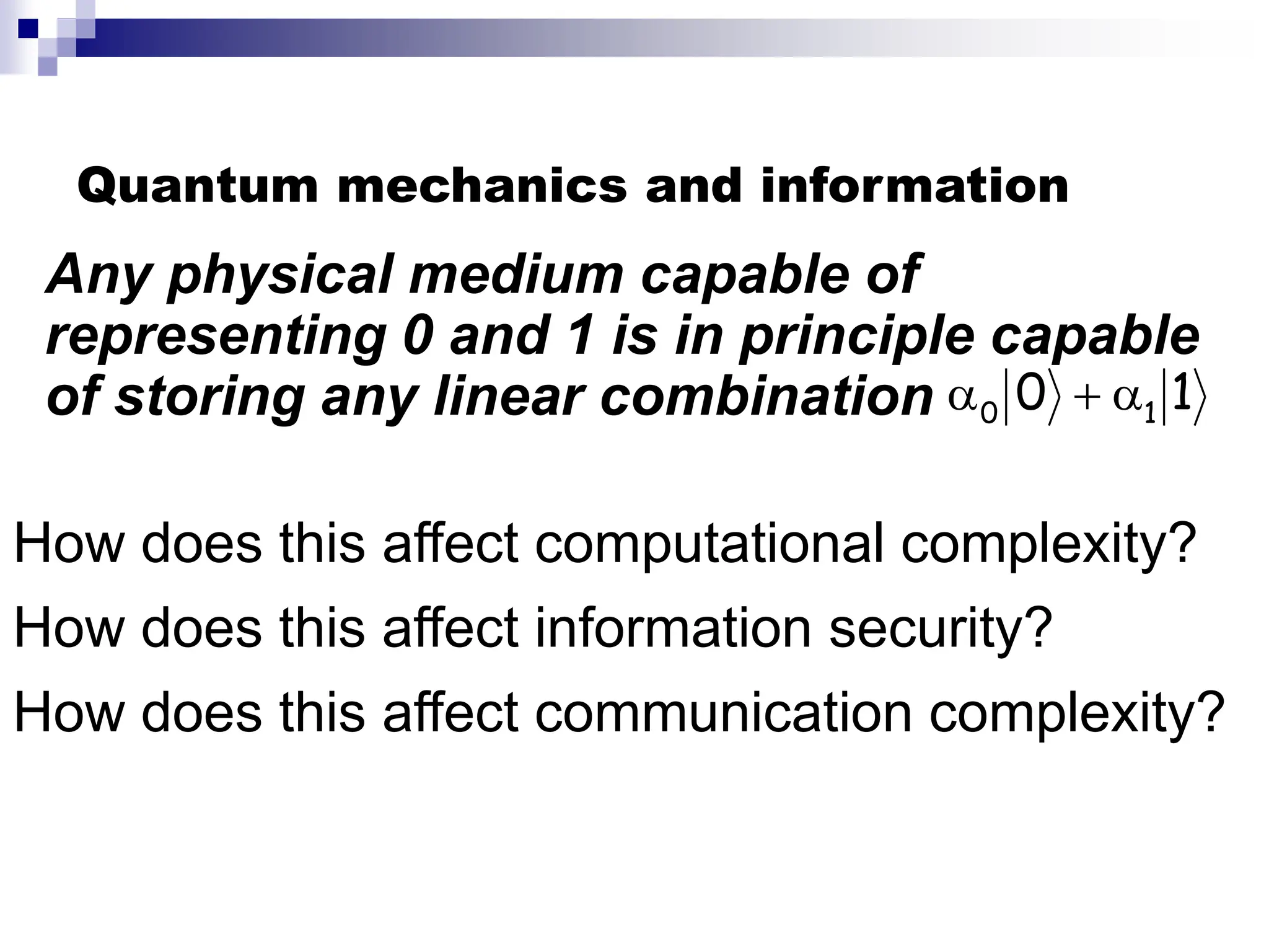 Quantum mechanics and information
How does this affect communication complexity?
How does this affect information security?
How does this affect computational complexity?
1
0 1
0 


Any physical medium capable of
representing 0 and 1 is in principle capable
of storing any linear combination
 