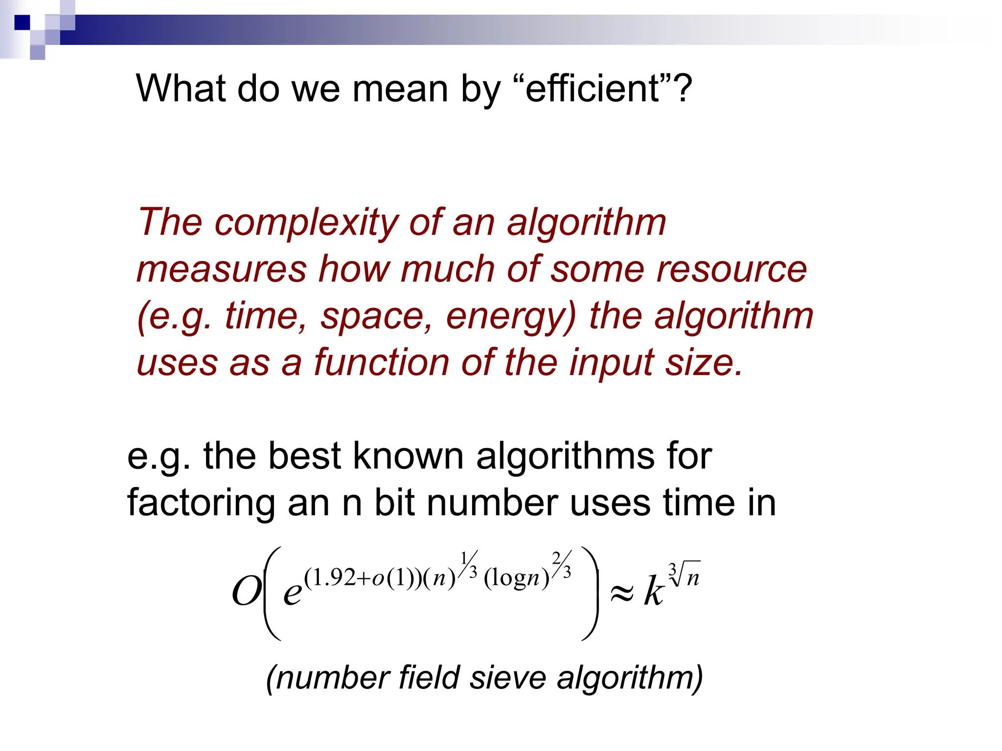 What do we mean by “efficient”?
The complexity of an algorithm
measures how much of some resource
(e.g. time, space, energy) the algorithm
uses as a function of the input size.
e.g. the best known algorithms for
factoring an n bit number uses time in
3
3
2
3
1
)
(log
)
))(
1
(
92
.
1
( n
n
n
o
k
e
O 





 
(number field sieve algorithm)
 