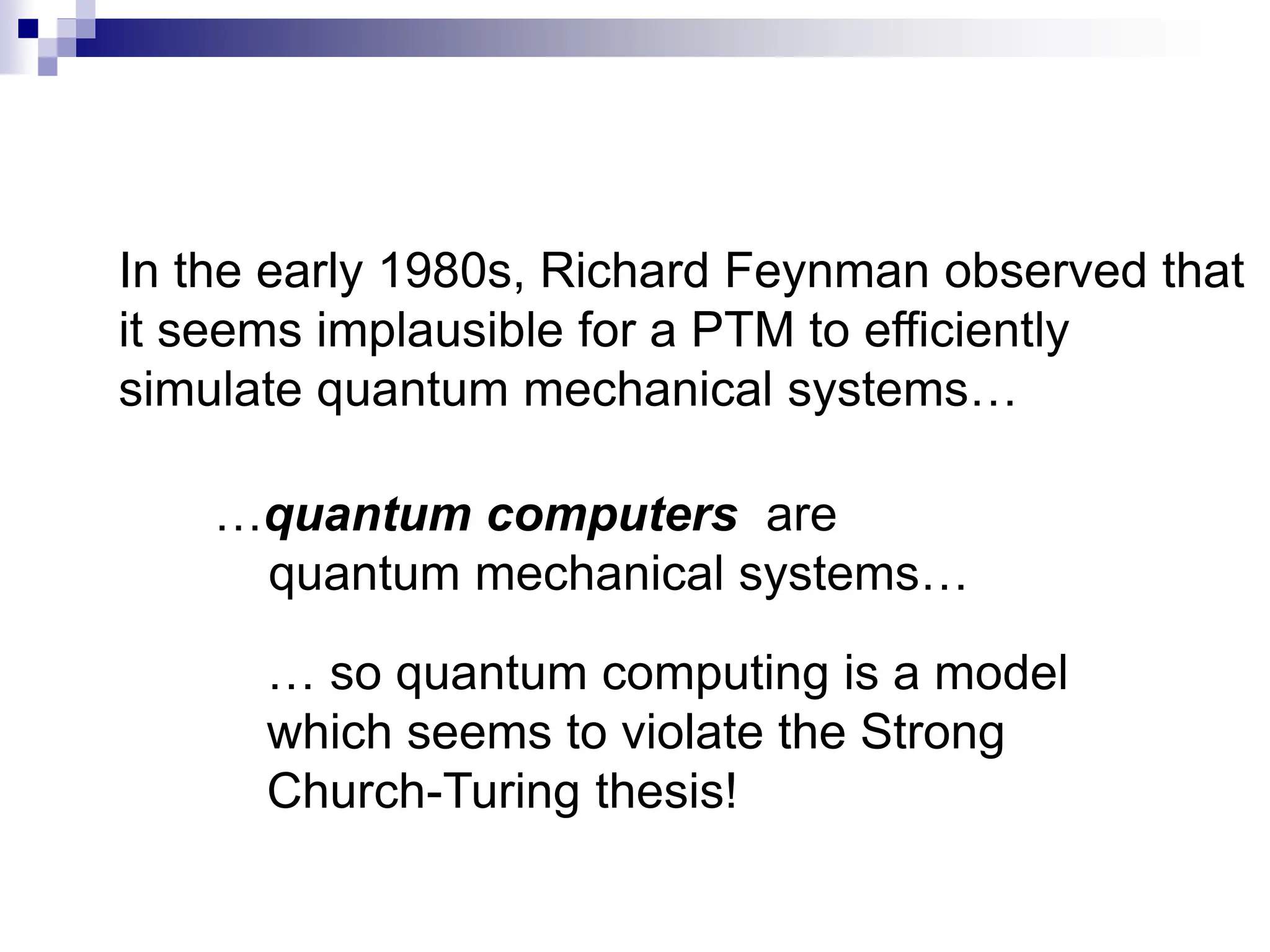In the early 1980s, Richard Feynman observed that
it seems implausible for a PTM to efficiently
simulate quantum mechanical systems…
…quantum computers are
quantum mechanical systems…
… so quantum computing is a model
which seems to violate the Strong
Church-Turing thesis!
 