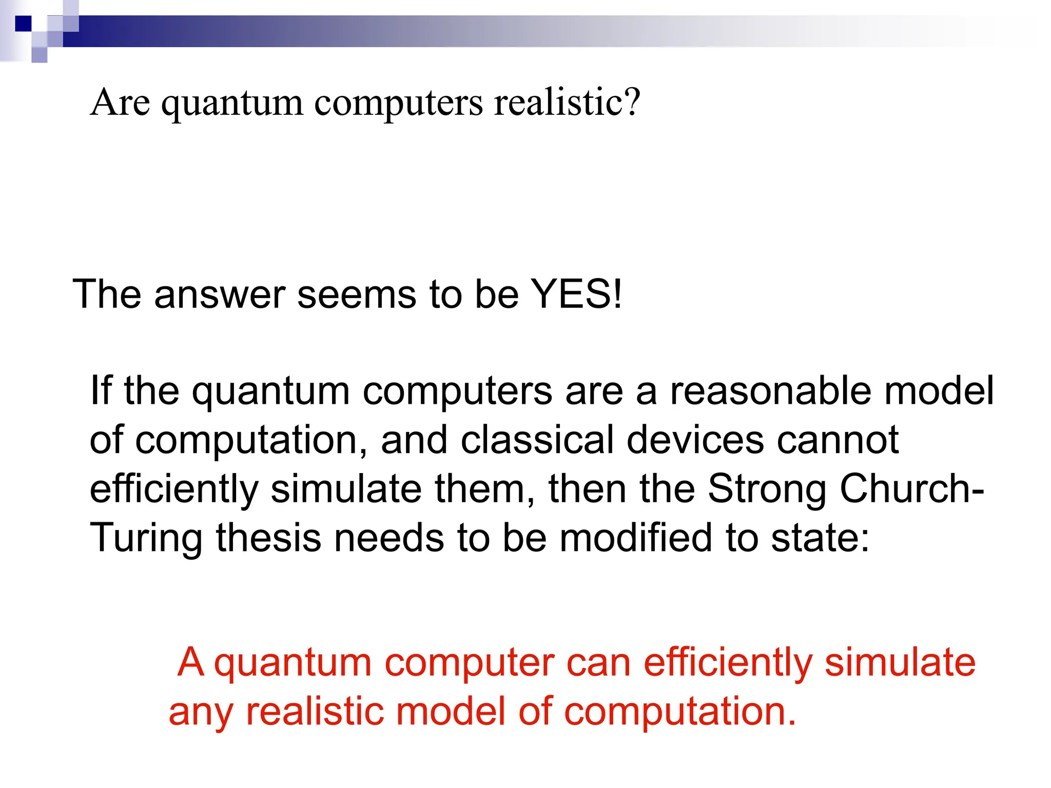 Are quantum computers realistic?
Are quantum computers realistic?
The answer seems to be YES!
If the quantum computers are a reasonable model
of computation, and classical devices cannot
efficiently simulate them, then the Strong Church-
Turing thesis needs to be modified to state:
A quantum computer can efficiently simulate
any realistic model of computation.
 