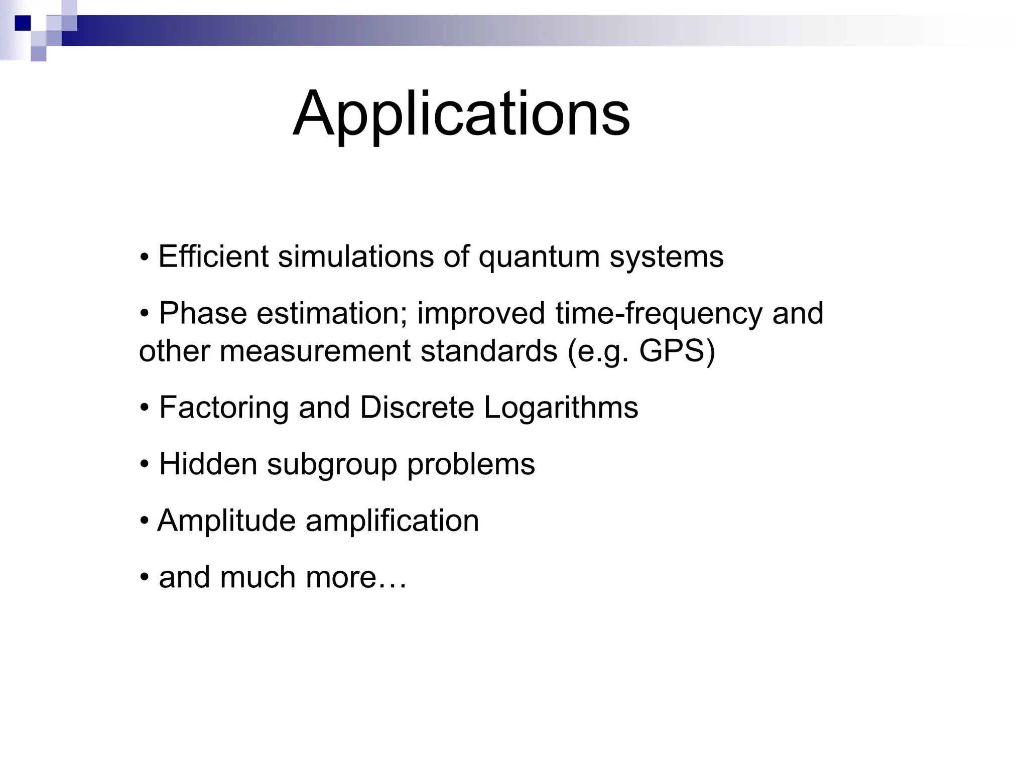 Applications
• Efficient simulations of quantum systems
• Phase estimation; improved time-frequency and
other measurement standards (e.g. GPS)
• Factoring and Discrete Logarithms
• Hidden subgroup problems
• Amplitude amplification
• and much more…
 