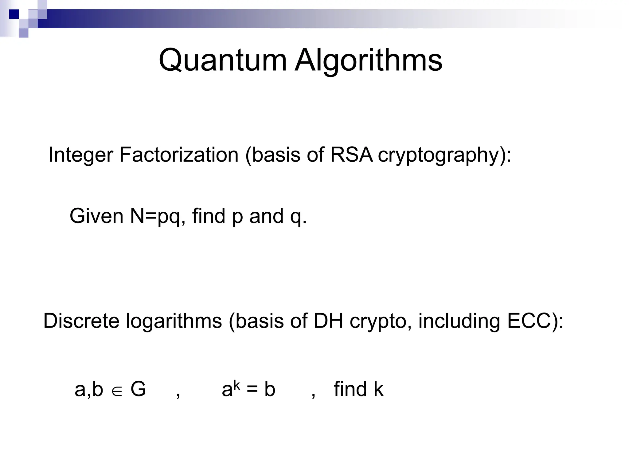 Quantum Algorithms
a,b  G , ak = b , find k
Integer Factorization (basis of RSA cryptography):
Discrete logarithms (basis of DH crypto, including ECC):
Given N=pq, find p and q.
 
