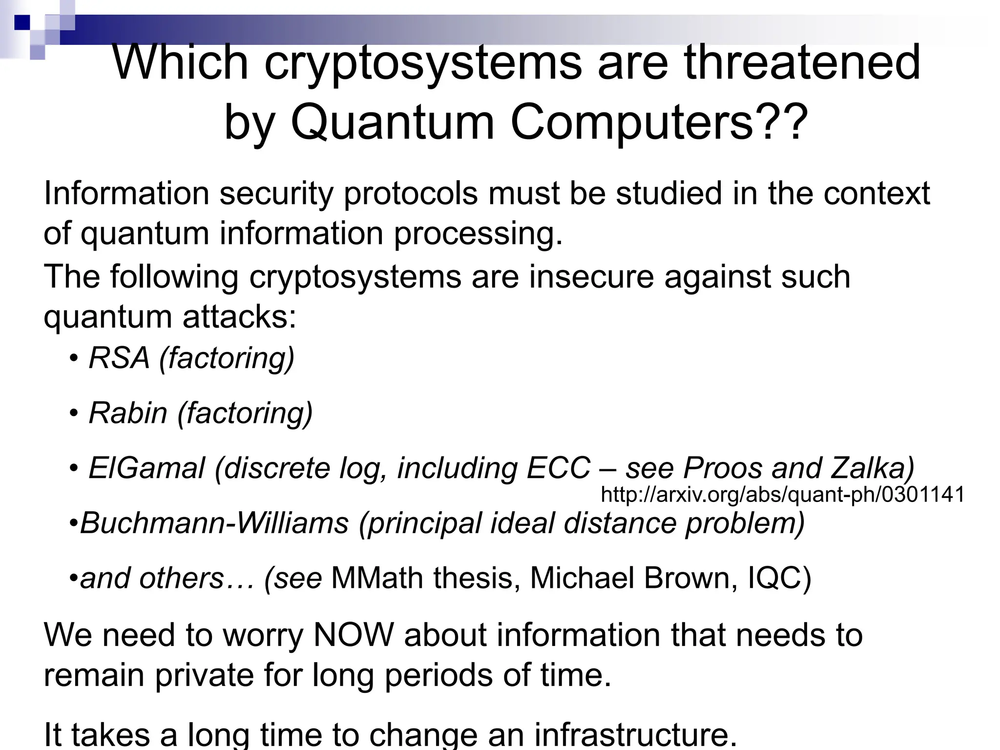 The following cryptosystems are insecure against such
quantum attacks:
Which cryptosystems are threatened
by Quantum Computers??
• RSA (factoring)
• Rabin (factoring)
• ElGamal (discrete log, including ECC – see Proos and Zalka)
•Buchmann-Williams (principal ideal distance problem)
•and others… (see MMath thesis, Michael Brown, IQC)
Information security protocols must be studied in the context
of quantum information processing.
http://arxiv.org/abs/quant-ph/0301141
We need to worry NOW about information that needs to
remain private for long periods of time.
It takes a long time to change an infrastructure.
 
