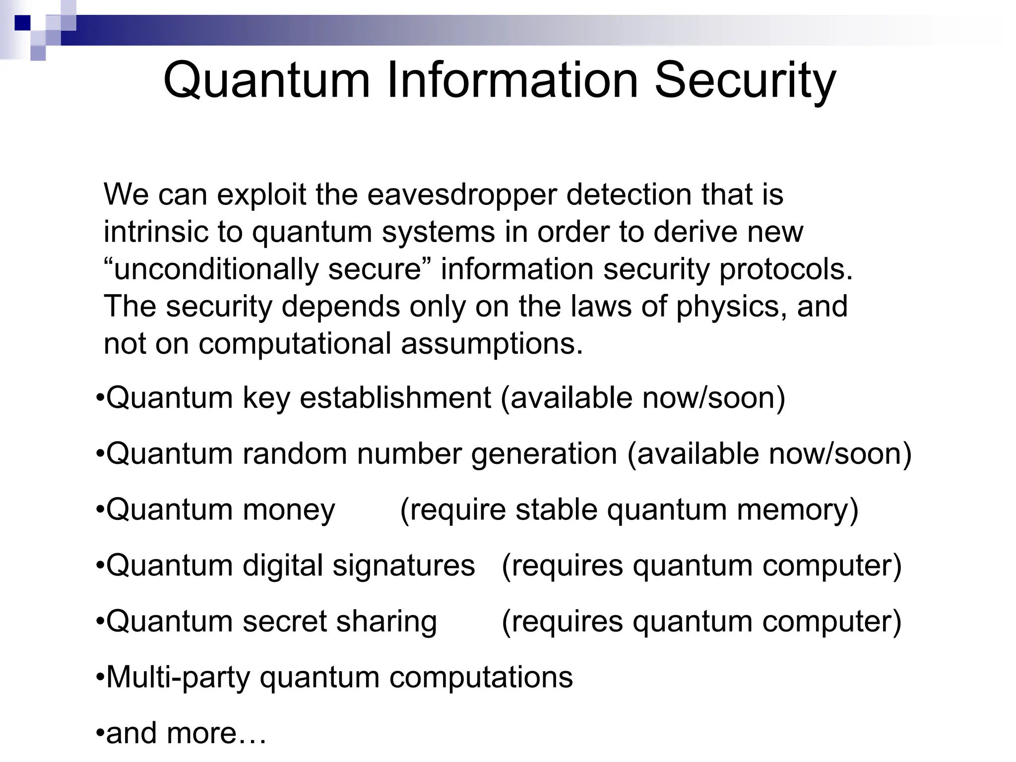Quantum Information Security
•Quantum key establishment (available now/soon)
•Quantum random number generation (available now/soon)
•Quantum money (require stable quantum memory)
•Quantum digital signatures (requires quantum computer)
•Quantum secret sharing (requires quantum computer)
•Multi-party quantum computations
•and more…
We can exploit the eavesdropper detection that is
intrinsic to quantum systems in order to derive new
“unconditionally secure” information security protocols.
The security depends only on the laws of physics, and
not on computational assumptions.
 