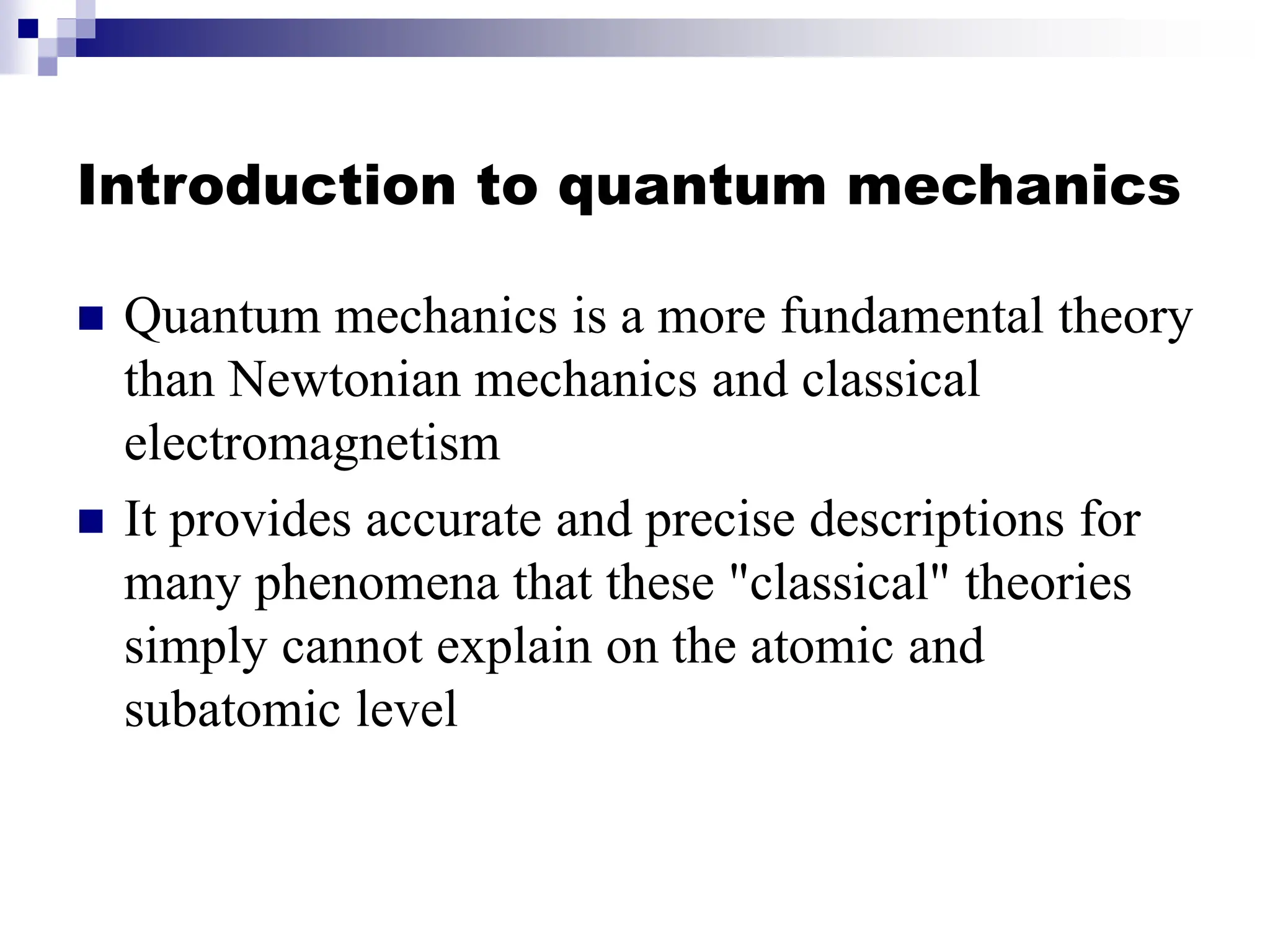 Introduction to quantum mechanics
 Quantum mechanics is a more fundamental theory
than Newtonian mechanics and classical
electromagnetism
 It provides accurate and precise descriptions for
many phenomena that these "classical" theories
simply cannot explain on the atomic and
subatomic level
 