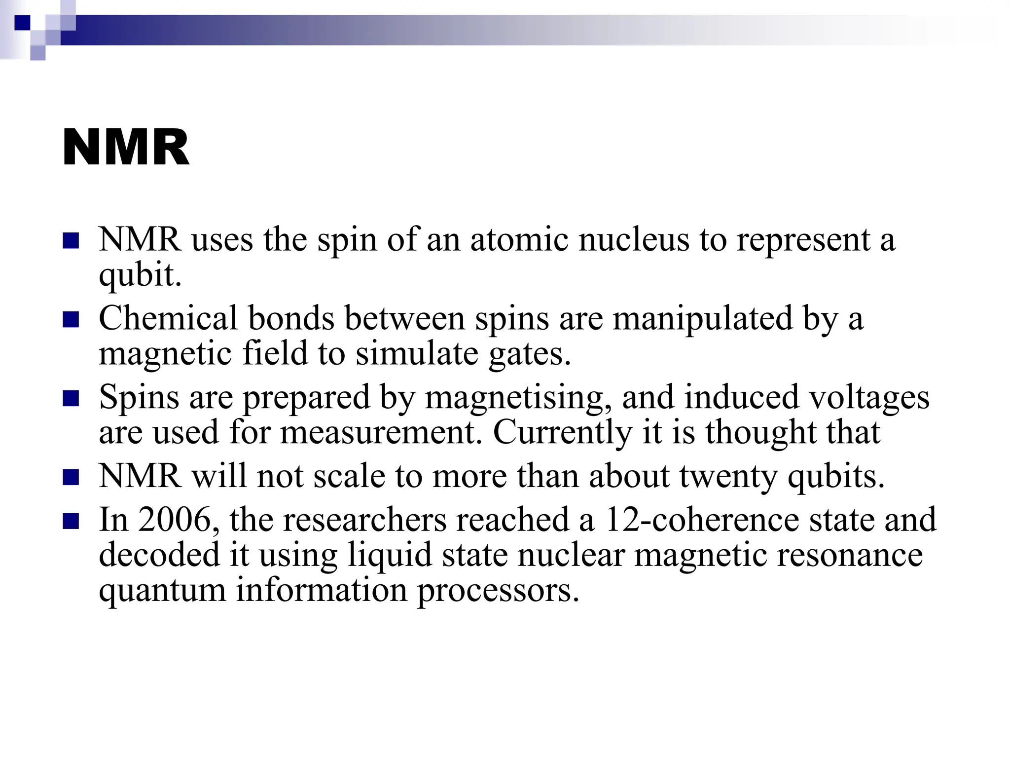 NMR
 NMR uses the spin of an atomic nucleus to represent a
qubit.
 Chemical bonds between spins are manipulated by a
magnetic field to simulate gates.
 Spins are prepared by magnetising, and induced voltages
are used for measurement. Currently it is thought that
 NMR will not scale to more than about twenty qubits.
 In 2006, the researchers reached a 12-coherence state and
decoded it using liquid state nuclear magnetic resonance
quantum information processors.
 