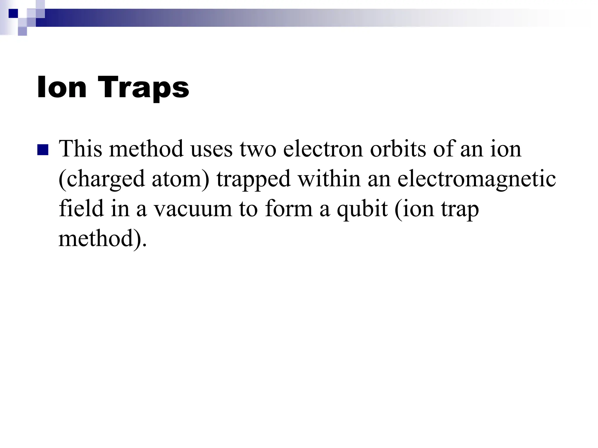 Ion Traps
 This method uses two electron orbits of an ion
(charged atom) trapped within an electromagnetic
field in a vacuum to form a qubit (ion trap
method).
 