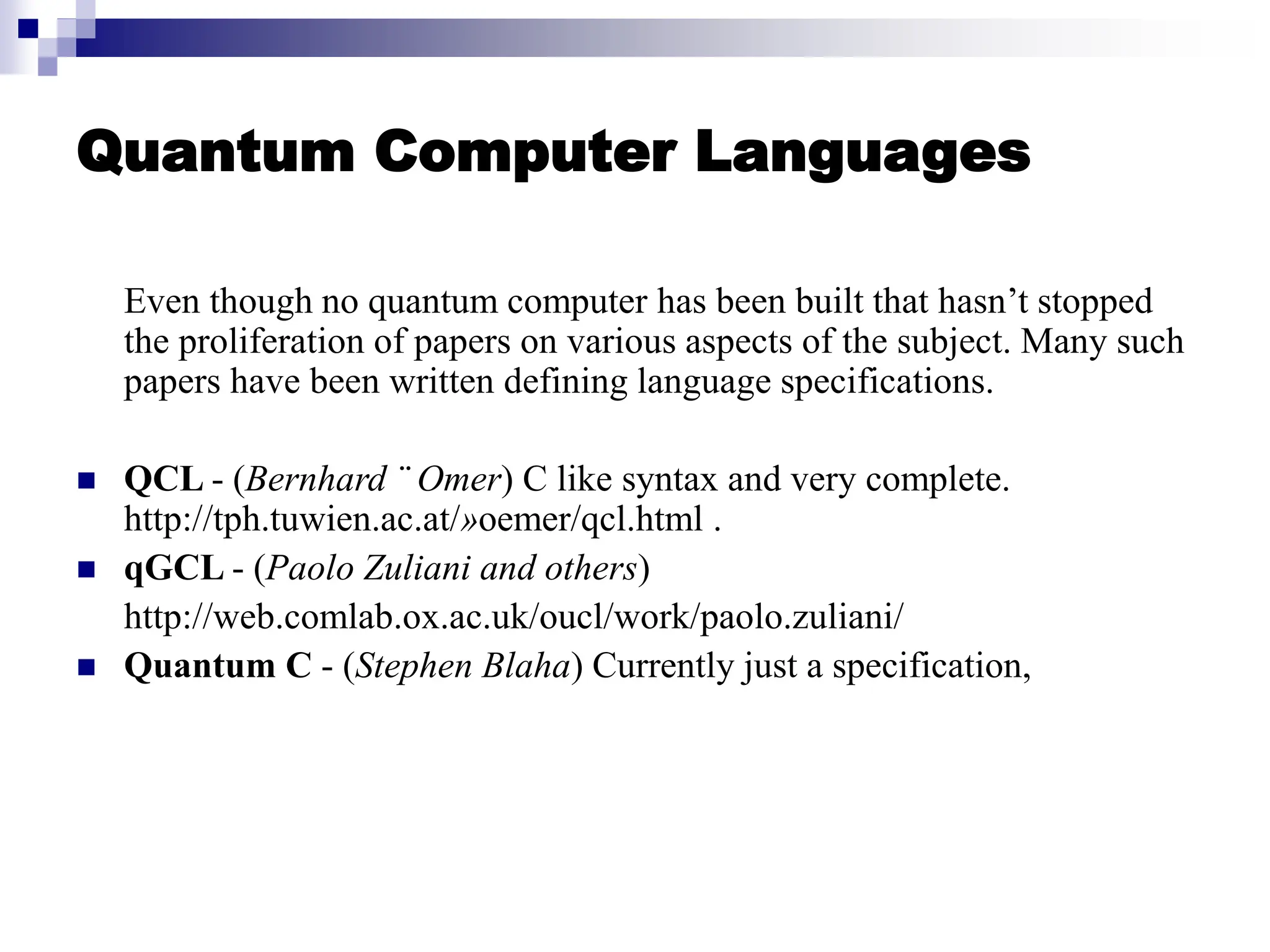 Quantum Computer Languages
Even though no quantum computer has been built that hasn’t stopped
the proliferation of papers on various aspects of the subject. Many such
papers have been written defining language specifications.
 QCL - (Bernhard ¨ Omer) C like syntax and very complete.
http://tph.tuwien.ac.at/»oemer/qcl.html .
 qGCL - (Paolo Zuliani and others)
http://web.comlab.ox.ac.uk/oucl/work/paolo.zuliani/
 Quantum C - (Stephen Blaha) Currently just a specification,
 