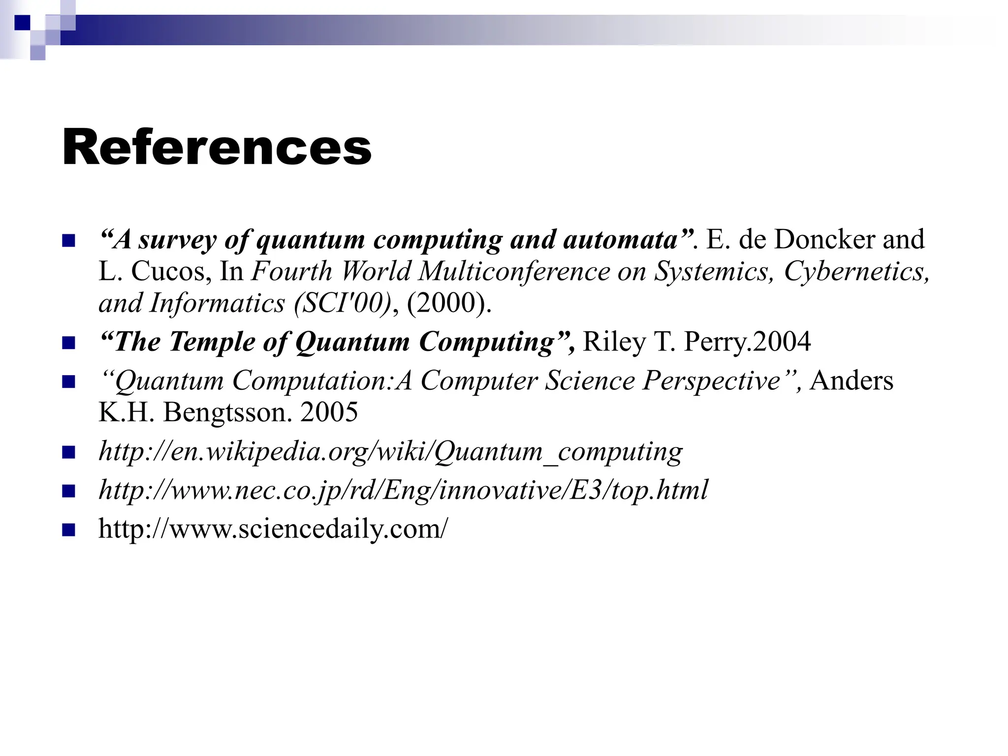References
 “A survey of quantum computing and automata”. E. de Doncker and
L. Cucos, In Fourth World Multiconference on Systemics, Cybernetics,
and Informatics (SCI'00), (2000).
 “The Temple of Quantum Computing”, Riley T. Perry.2004
 “Quantum Computation:A Computer Science Perspective”, Anders
K.H. Bengtsson. 2005
 http://en.wikipedia.org/wiki/Quantum_computing
 http://www.nec.co.jp/rd/Eng/innovative/E3/top.html
 http://www.sciencedaily.com/
 