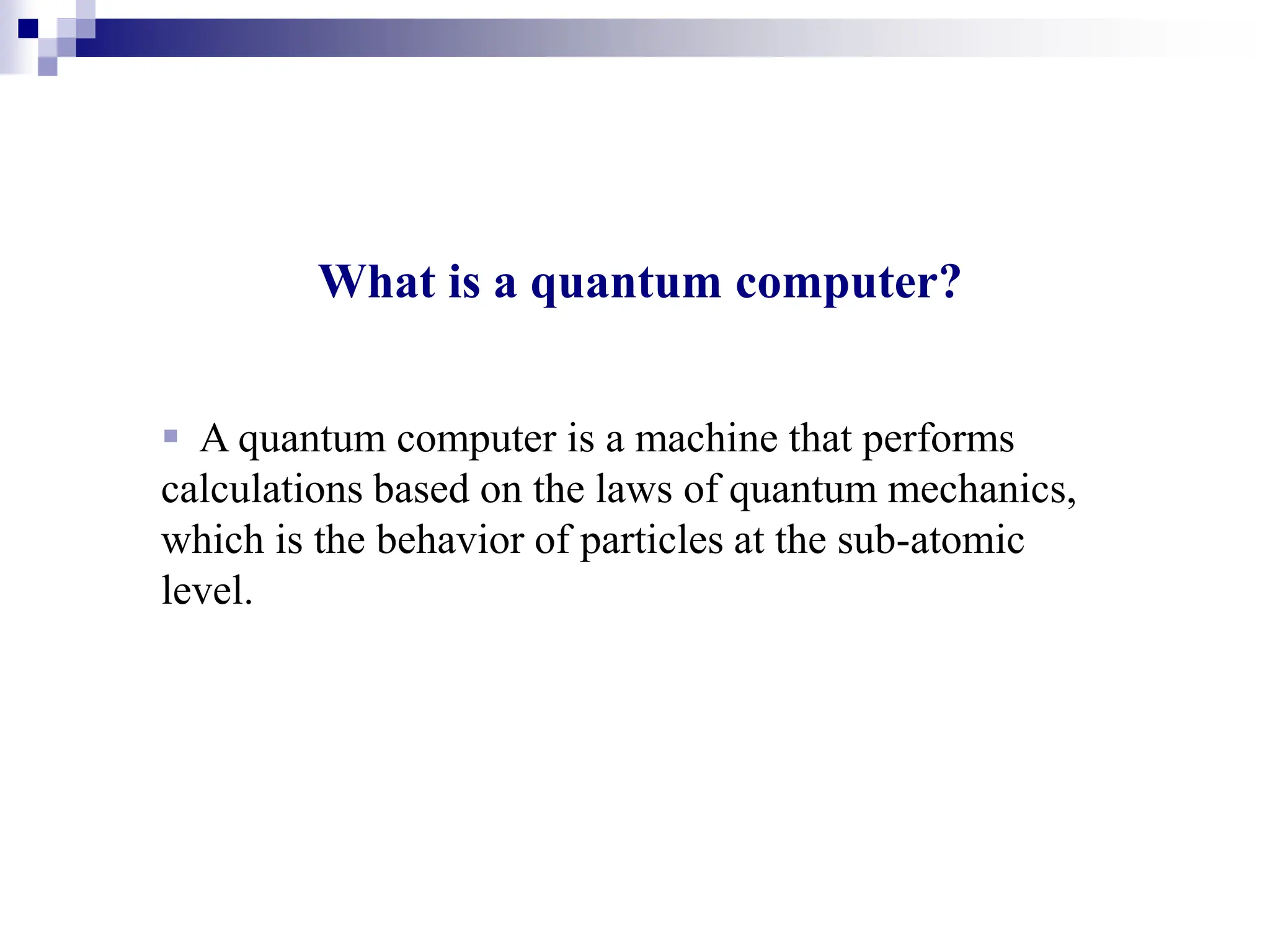 What is a quantum computer?
 A quantum computer is a machine that performs
calculations based on the laws of quantum mechanics,
which is the behavior of particles at the sub-atomic
level.
 