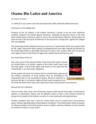 Osama Bin Laden and America
By Tauqeer Ul Hassan

It is difficult to say it with surety that why Osama Bin Laden extremely dislike Americans.

US Presence in the Middle East

Presence of the US military in the Arabian Peninsula is known to be the most important
condition related to his hatred against Americans. Especially he became furious at the time
when United States of America send its army in the sacred land for Muslims, Saudi Arabia. His
point of view is that presence of American in the holy land is a thing that is against the religion
and unacceptable.

The Saudi Royal family allowed Americans to land out in Saudi Arabia which was a great shock
for Mr. Laden. Osama bin laden express his disappointment and anger towards this decision of
the Saudi Royal family to permitted Americans to land in the country. After that he become
more against America and shows his aggression towards Saudi command as well.

Pro-Israeli Policy of the U.S.

One more cause of the extreme dislike of the Osama Bin Laden to wards
the United States is its pristine support of the unfair Israeli stance over
the Arab region. A lot of Arabs agree with Osama on this point that the
United States is an unfair peace negotiator.

All the people who favor him believe that the United States approves all
the military usurpations of Israel whether they are according to the
international law or not. According to Osama, American existence in
Gulf was like bee in his bonnet; above all that Israeli occupations and
the American favor of the Jews in the state have further worsened the circumstances.

Because the US is Capitalist

There are some other views. One of the basic reasons of the hatred of bin laden is United States
position as industrialist. Osama and his followers' point of view is that America wanted to
occupy the oil wealth of the Arabian countries in a very systematic and organized way.

Another complaint they had is that the United States uses his armed forces and economic
power without regarding about United Nations resolutions. The United States utilize his powers
to influence leaders of the third world to serve its politics and have influence on the countries
to maintain his status as super power.
 