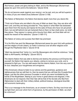 “But honour, power and glory belong to Allah, and to His Messenger (Muhammad-
peace be upon him) and to the believers.” [Quran 63:8]
“So do not become weak (against your enemy), nor be sad, and you will be*superior (
in victory )if you are indeed (true) believers” [Quran 3:139]
The Nation of Martyrdom; the Nation that desires death more than you desire life:
“Think not of those who are killed in the way of Allah as dead. Nay, they are alive with
their Lord, and they are being provided for. They rejoice in what Allah has bestowed
upon them from His bounty and rejoice for the sake of those who have not yet joined
them, but are left behind (not yet martyred) that on them no fear shall come, nor shall
they grieve. They rejoice in a grace and a bounty from Allah, and that Allah will not
waste the reward of the believers.” [Quran 3:169-171]
The Nation of victory and success that Allah has promised:
“It is He Who has sent His Messenger (Muhammad peace be upon him) with guidance
and the religion of truth (Islam), to make it victorious over all other religions even
though the Polytheists hate it.” [Quran 61:9]
“Allah has decreed that ‘Verily it is I and My Messengers who shall be victorious.’ Verily
Allah is All-Powerful, All-Mighty.” [Quran 58:21]
The Islamic Nation that was able to dismiss and destroy the previous evil Empires like
yourself; the Nation that rejects your attacks, wishes to remove your evils, and is
prepared to fight you. You are well aware that the Islamic Nation, from the very core of
its soul, despises your haughtiness and arrogance.
If the Americans refuse to listen to our advice and the goodness, guidance and
righteousness that we call them to, then be aware that you will lose this Crusade Bush
began, just like the other previous Crusades in which you were humiliated by the
hands of the Mujahideen, fleeing to your home in great silence and disgrace. If the
Americans do not respond, then their fate will be that of the Soviets who fled from
Afghanistan to deal with their military defeat, political breakup, ideological downfall,
and economic bankruptcy.
This is our message to the Americans, as an answer to theirs. Do they now know why
we fight them and over which form of ignorance, by the permission of Allah, we shall
be victorious?
 