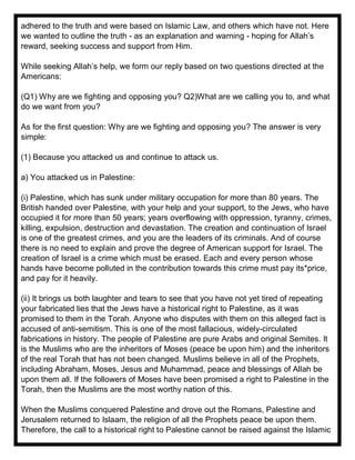adhered to the truth and were based on Islamic Law, and others which have not. Here
we wanted to outline the truth - as an explanation and warning - hoping for Allah’s
reward, seeking success and support from Him.
While seeking Allah’s help, we form our reply based on two questions directed at the
Americans:
(Q1) Why are we fighting and opposing you? Q2)What are we calling you to, and what
do we want from you?
As for the first question: Why are we fighting and opposing you? The answer is very
simple:
(1) Because you attacked us and continue to attack us.
a) You attacked us in Palestine:
(i) Palestine, which has sunk under military occupation for more than 80 years. The
British handed over Palestine, with your help and your support, to the Jews, who have
occupied it for more than 50 years; years overflowing with oppression, tyranny, crimes,
killing, expulsion, destruction and devastation. The creation and continuation of Israel
is one of the greatest crimes, and you are the leaders of its criminals. And of course
there is no need to explain and prove the degree of American support for Israel. The
creation of Israel is a crime which must be erased. Each and every person whose
hands have become polluted in the contribution towards this crime must pay its*price,
and pay for it heavily.
(ii) It brings us both laughter and tears to see that you have not yet tired of repeating
your fabricated lies that the Jews have a historical right to Palestine, as it was
promised to them in the Torah. Anyone who disputes with them on this alleged fact is
accused of anti-semitism. This is one of the most fallacious, widely-circulated
fabrications in history. The people of Palestine are pure Arabs and original Semites. It
is the Muslims who are the inheritors of Moses (peace be upon him) and the inheritors
of the real Torah that has not been changed. Muslims believe in all of the Prophets,
including Abraham, Moses, Jesus and Muhammad, peace and blessings of Allah be
upon them all. If the followers of Moses have been promised a right to Palestine in the
Torah, then the Muslims are the most worthy nation of this.
When the Muslims conquered Palestine and drove out the Romans, Palestine and
Jerusalem returned to Islaam, the religion of all the Prophets peace be upon them.
Therefore, the call to a historical right to Palestine cannot be raised against the Islamic
 