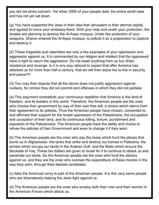you did not show concern. Yet when 3000 of your people died, the entire world rises
and has not yet sat down.
(g) You have supported the Jews in their idea that Jerusalem is their eternal capital,
and agreed to move your embassy there. With your help and under your protection, the
Israelis are planning to destroy the Al-Aqsa mosque. Under the protection of your
weapons, Sharon entered the Al-Aqsa mosque, to pollute it as a preparation to capture
and destroy it.
(2) These tragedies and calamities are only a few examples of your oppression and
aggression against us. It is commanded by our religion and intellect that the oppressed
have a right to return the aggression. Do not await anything from us but Jihad,
resistance and revenge. Is it in any way rational to expect that after America has
attacked us for more than half a century, that we will then leave her to live in security
and peace?!!
(3) You may then dispute that all the above does not justify aggression against
civilians, for crimes they did not commit and offenses in which they did not partake:
(a) This argument contradicts your continuous repetition that America is the land of
freedom, and its leaders in this world. Therefore, the American people are the ones
who choose their government by way of their own free will; a choice which stems from
their agreement to its policies. Thus the American people have chosen, consented to,
and affirmed their support for the Israeli oppression of the Palestinians, the occupation
and usurpation of their land, and its continuous killing, torture, punishment and
expulsion of the Palestinians. The American people have the ability and choice to
refuse the policies of their Government and even to change it if they want.
(b) The American people are the ones who pay the taxes which fund the planes that
bomb us in Afghanistan, the tanks that strike and destroy our homes in Palestine, the
armies which occupy our lands in the Arabian Gulf, and the fleets which ensure the
blockade of Iraq. These tax dollars are given to Israel for it to continue to attack us and
penetrate our lands. So the American people are the ones who fund the attacks
against us, and they are the ones who oversee the expenditure of these monies in the
way they wish, through their elected candidates.
(c) Also the American army is part of the American people. It is this very same people
who are shamelessly helping the Jews fight against us.
(d) The American people are the ones who employ both their men and their women in
the American Forces which attack us.
 