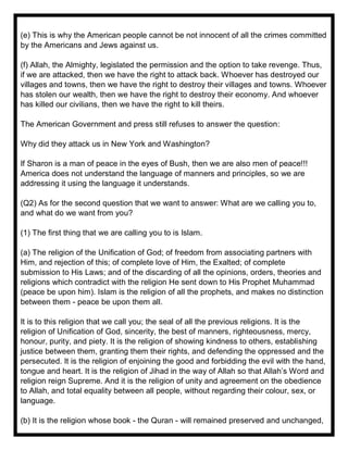 (e) This is why the American people cannot be not innocent of all the crimes committed
by the Americans and Jews against us.
(f) Allah, the Almighty, legislated the permission and the option to take revenge. Thus,
if we are attacked, then we have the right to attack back. Whoever has destroyed our
villages and towns, then we have the right to destroy their villages and towns. Whoever
has stolen our wealth, then we have the right to destroy their economy. And whoever
has killed our civilians, then we have the right to kill theirs.
The American Government and press still refuses to answer the question:
Why did they attack us in New York and Washington?
If Sharon is a man of peace in the eyes of Bush, then we are also men of peace!!!
America does not understand the language of manners and principles, so we are
addressing it using the language it understands.
(Q2) As for the second question that we want to answer: What are we calling you to,
and what do we want from you?
(1) The first thing that we are calling you to is Islam.
(a) The religion of the Unification of God; of freedom from associating partners with
Him, and rejection of this; of complete love of Him, the Exalted; of complete
submission to His Laws; and of the discarding of all the opinions, orders, theories and
religions which contradict with the religion He sent down to His Prophet Muhammad
(peace be upon him). Islam is the religion of all the prophets, and makes no distinction
between them - peace be upon them all.
It is to this religion that we call you; the seal of all the previous religions. It is the
religion of Unification of God, sincerity, the best of manners, righteousness, mercy,
honour, purity, and piety. It is the religion of showing kindness to others, establishing
justice between them, granting them their rights, and defending the oppressed and the
persecuted. It is the religion of enjoining the good and forbidding the evil with the hand,
tongue and heart. It is the religion of Jihad in the way of Allah so that Allah’s Word and
religion reign Supreme. And it is the religion of unity and agreement on the obedience
to Allah, and total equality between all people, without regarding their colour, sex, or
language.
(b) It is the religion whose book - the Quran - will remained preserved and unchanged,
 