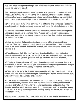 level until incest has spread amongst you, in the face of which neither your sense of
honour nor your laws object.
Who can forget your President Clinton’s immoral acts committed in the official Oval
office? After that you did not even bring him to account, other than that he ‘made a
mistake’, after which everything passed with no punishment. Is there a worse kind of
event for which your name will go down in history and remembered by nations?
(v) You are a nation that permits gambling in its all forms. The companies practice this
as well, resulting in the investments becoming active and the criminals becoming rich.
(vi) You are a nation that exploits women like consumer products or advertising tools
calling upon customers to purchase them. You use women to serve passengers,
visitors, and strangers to increase your profit margins. You then rant that you support
the liberation of women.
(vii) You are a nation that practices the trade of sex in all its forms, directly and
indirectly. Giant corporations and establishments are established on this, under the
name of art, entertainment, tourism and freedom, and other deceptive names you
attribute to it.
(viii) And because of all this, you have been described in history as a nation that
spreads diseases that were unknown to man in the past. Go ahead and boast to the
nations of man, that you brought them AIDS as a Satanic American Invention.
(xi) You have destroyed nature with your industrial waste and gases more than any
other nation in history. Despite this, you refuse to sign the Kyoto agreement so that you
can secure the profit of your greedy companies and*industries.
(x) Your law is the law of the rich and wealthy people, who hold sway in their political
parties, and fund their election campaigns with their gifts. Behind them stand the Jews,
who control your policies, media and economy.
(xi) That which you are singled out for in the history of mankind, is that you have used
your force to destroy mankind more than any other nation in history; not to defend
principles and values, but to hasten to secure your interests and profits. You who
dropped a nuclear bomb on Japan, even though Japan was ready to negotiate an end
to the war. How many acts of oppression, tyranny and injustice have you carried out, O
callers to freedom?
(xii) Let us not forget one of your major characteristics: your duality in both manners
 