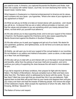 you used to curse. In America, you captured thousands the Muslims and Arabs, took
them into custody with neither reason, court trial, nor even disclosing their names. You
issued newer, harsher laws.
What happens in Guatanamo is a historical embarrassment to America and its values,
and it screams into your faces - you hypocrites, “What is the value of your signature on
any agreement or treaty?”
(3) What we call you to thirdly is to take an honest stance with yourselves - and I doubt
you will do so - to discover that you are a nation without principles or manners, and
that the values and principles to you are something which you merely demand from
others, not that which you yourself must adhere to.
(4) We also advise you to stop supporting Israel, and to end your support of the Indians
in Kashmir, the Russians against the Chechens and to also cease supporting the
Manila Government against the Muslims in Southern Philippines.
(5) We also advise you to pack your luggage and get out of our lands. We desire for
your goodness, guidance, and righteousness, so do not force us to send you back as
cargo in coffins.
(6) Sixthly, we call upon you to end your support of the corrupt leaders in our countries.
Do not interfere in our politics and method of education. Leave us alone, or else expect
us in New York and Washington.
(7) We also call you to deal with us and interact with us on the basis of mutual interests
and benefits, rather than the policies of sub dual, theft and occupation, and not to
continue your policy of supporting the Jews because this will result in more disasters
for you.
If you fail to respond to all these conditions, then prepare for fight with the Islamic
Nation. The Nation of Monotheism, that puts complete trust on Allah and fears none
other than Him. The Nation which is addressed by its Quran with the words: “Do you
fear them? Allah has more right that you should fear Him if you are believers. Fight
against them so that Allah will punish them by your hands and disgrace them and give
you victory over them and heal the breasts of believing people. And remove the anger
of their (believers’) hearts. Allah accepts the repentance of whom He wills. Allah is All-
Knowing, All-Wise.” [Quran9:13-1]
The Nation of honour and respect:
 