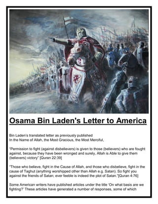 Osama Bin Laden's Letter to America
Bin Laden’s translated letter as previously published
In the Name of Allah, the Most Gracious, the Most Merciful,
“Permission to fight (against disbelievers) is given to those (believers) who are fought
against, because they have been wronged and surely, Allah is Able to give them
(believers) victory” [Quran 22:39]
“Those who believe, fight in the Cause of Allah, and those who disbelieve, fight in the
cause of Taghut (anything worshipped other than Allah e.g. Satan). So fight you
against the friends of Satan; ever feeble is indeed the plot of Satan.”[Quran 4:76]
Some American writers have published articles under the title ‘On what basis are we
fighting?’ These articles have generated a number of responses, some of which
 