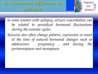 in some women with epilepsy, seizure exacerbation can 
be related to periodical hormonal fluctuations 
during the ovarian cycles. 
Seizures also often change pattern, expression or onset 
at the time of natural hormonal changes such as 
adolescence . pregnancy , and during the 
perimenopause and menopause . 
 