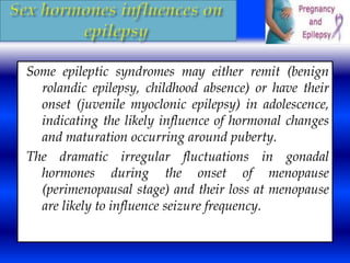Some epileptic syndromes may either remit (benign 
rolandic epilepsy, childhood absence) or have their 
onset (juvenile myoclonic epilepsy) in adolescence, 
indicating the likely influence of hormonal changes 
and maturation occurring around puberty. 
The dramatic irregular fluctuations in gonadal 
hormones during the onset of menopause 
(perimenopausal stage) and their loss at menopause 
are likely to influence seizure frequency. 
 