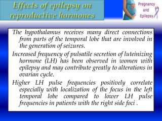 The hypothalamus receives many direct connections 
from parts of the temporal lobe that are involved in 
the generation of seizures. 
Increased frequency of pulsatile secretion of luteinizing 
hormone (LH) has been observed in women with 
epilepsy and may contribute greatly to alterations in 
ovarian cycle. 
Higher LH pulse frequencies positively correlate 
especially with localization of the focus in the left 
temporal lobe compared to lower LH pulse 
frequencies in patients with the right side foci . 
 