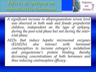 A significant increase in allopregnanolone serum level 
was observed in both male and female prepubertal 
children, independent on the type of epilepsy, 
during the post-ictal phase but not during the inter-ictal 
phase. 
AEDs that induce hepatic microsomal enzymes 
(EIAEDs) also interact with hormonal 
contraceptives to increase estrogen’s metabolism 
and progesterone’s protein binding, thereby 
decreasing concentrations of both hormones and 
thus reducing contraceptive efficacy . 
 