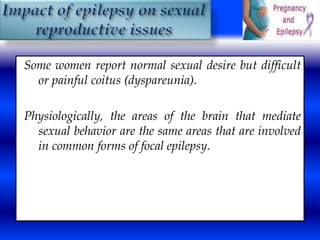 Some women report normal sexual desire but difficult 
or painful coitus (dyspareunia). 
Physiologically, the areas of the brain that mediate 
sexual behavior are the same areas that are involved 
in common forms of focal epilepsy. 
 