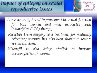 A recent study found improvement in sexual function 
for both women and men associated with 
lamotrigine (LTG) therapy . 
Resective brain surgery as a treatment for medically 
refractory seizures has also been shown to restore 
sexual function. 
Sildenafil is also being studied to improve 
vasocongestion in women . 
 