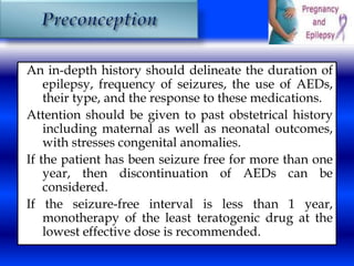 An in-depth history should delineate the duration of 
epilepsy, frequency of seizures, the use of AEDs, 
their type, and the response to these medications. 
Attention should be given to past obstetrical history 
including maternal as well as neonatal outcomes, 
with stresses congenital anomalies. 
If the patient has been seizure free for more than one 
year, then discontinuation of AEDs can be 
considered. 
If the seizure-free interval is less than 1 year, 
monotherapy of the least teratogenic drug at the 
lowest effective dose is recommended. 
 