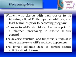 Women who decide with their doctor to try 
tapering off AED therapy should begin at 
least 6 months prior to becoming pregnant. 
Changes in AEDs should also be made prior to 
a planned pregnancy to ensure seizure 
control. 
The adverse structural and functional effects of in 
utero exposure to AEDs are dose dependent. 
The lowest effective dose to control seizure 
activity should be used. 
 