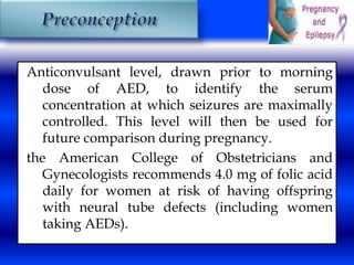 Anticonvulsant level, drawn prior to morning 
dose of AED, to identify the serum 
concentration at which seizures are maximally 
controlled. This level will then be used for 
future comparison during pregnancy. 
the American College of Obstetricians and 
Gynecologists recommends 4.0 mg of folic acid 
daily for women at risk of having offspring 
with neural tube defects (including women 
taking AEDs). 
 