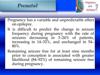 Pregnancy has a variable and unpredictable effect 
on epilepsy. 
It is difficult to predict the change in seizure 
frequency during pregnancy with the rate of 
seizures decreasing in 3–24% of patients, 
increasing in 14–32%, and unchanged in 54– 
80%. 
Remaining seizure free for at least nine months 
prior to conception is associated with greater 
likelihood (84–92%) of remaining seizure free 
during pregnancy. 
 