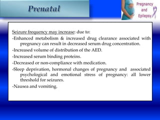 Seizure frequency may increase: due to: 
-Enhanced metabolism & increased drug clearance associated with 
pregnancy can result in decreased serum drug concentration. 
-Increased volume of distribution of the AED. 
-Increased serum binding proteins. 
-Decreased or non-compliance with medication. 
-Sleep deprivation, hormonal changes of pregnancy and associated 
psychological and emotional stress of pregnancy: all lower 
threshold for seizures. 
-Nausea and vomiting. 
 