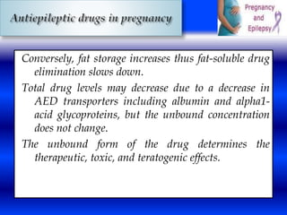 Conversely, fat storage increases thus fat-soluble drug 
elimination slows down. 
Total drug levels may decrease due to a decrease in 
AED transporters including albumin and alpha1- 
acid glycoproteins, but the unbound concentration 
does not change. 
The unbound form of the drug determines the 
therapeutic, toxic, and teratogenic effects. 
 