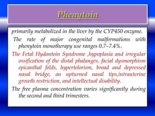 primarily metabolized in the liver by the CYP450 enzyme. 
The rate of major congenital malformations with 
phenytoin monotherapy use ranges 0.7–7.4%. 
The Fetal Hydantoin Syndrome ,hypoplasia and irregular 
ossification of the distal phalanges, facial dysmorphism 
epicanthal folds, hypertelorism, broad and depressed 
nasal bridge, an upturned nasal tips,intrauterine 
growth restriction, and intellectual disability. 
The free plasma concentration varies significantly during 
the second and third trimesters. 
 