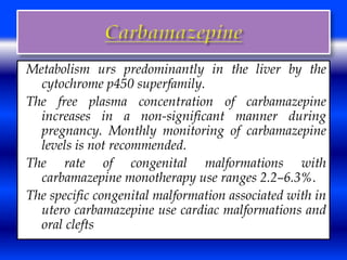 Metabolism urs predominantly in the liver by the 
cytochrome p450 superfamily. 
The free plasma concentration of carbamazepine 
increases in a non-significant manner during 
pregnancy. Monthly monitoring of carbamazepine 
levels is not recommended. 
The rate of congenital malformations with 
carbamazepine monotherapy use ranges 2.2–6.3%. 
The specific congenital malformation associated with in 
utero carbamazepine use cardiac malformations and 
oral clefts 
 
